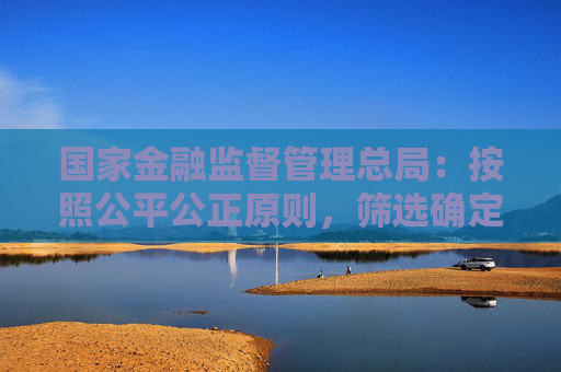 国家金融监督管理总局：按照公平公正原则，筛选确定可以给予融资支持的房地产项目名单