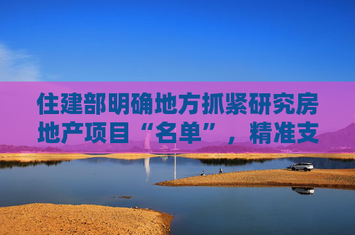 住建部明确地方抓紧研究房地产项目“名单”，精准支持合理融资需求