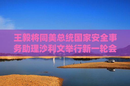 王毅将同美总统国家安全事务助理沙利文举行新一轮会晤 外交部介绍情况