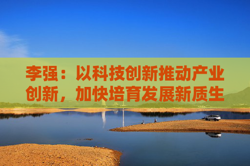 李强：以科技创新推动产业创新，加快培育发展新质生产力