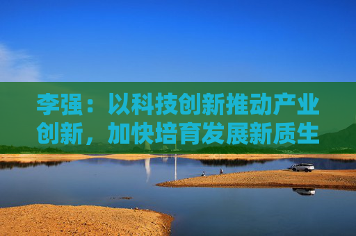 李强：以科技创新推动产业创新，加快培育发展新质生产力