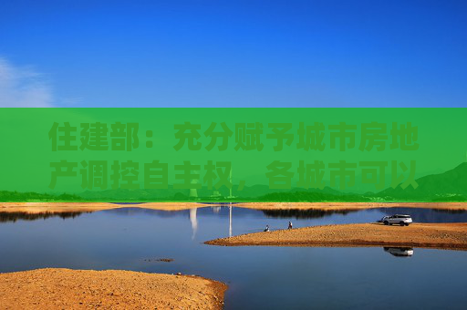 住建部：充分赋予城市房地产调控自主权，各城市可以因地制宜调整房地产政策