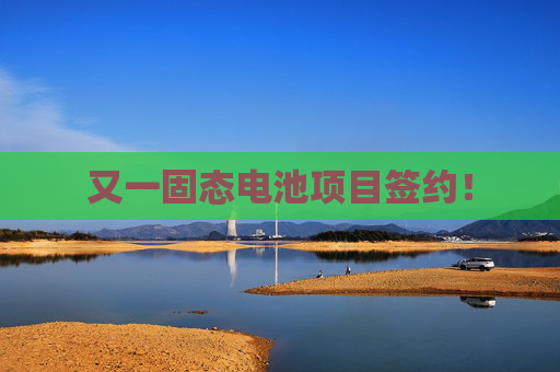又一固态电池项目签约！
