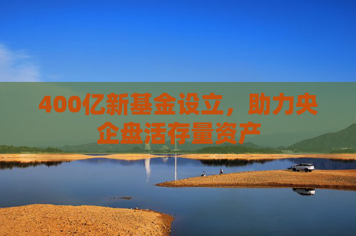400亿新基金设立，助力央企盘活存量资产