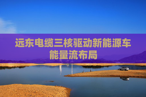 远东电缆三核驱动新能源车能量流布局