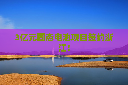 3亿元固态电池项目签约浙江！