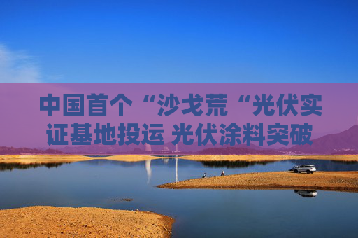 中国首个“沙戈荒“光伏实证基地投运 光伏涂料突破极端环境