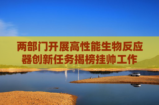 两部门开展高性能生物反应器创新任务揭榜挂帅工作