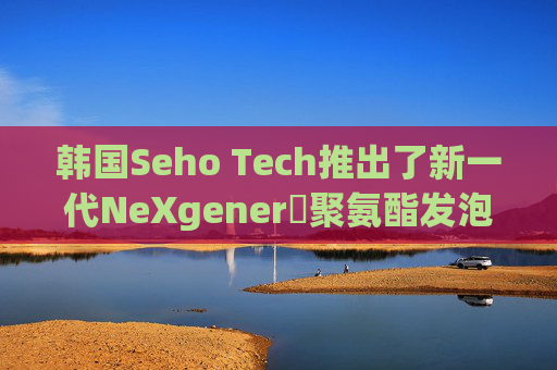 韩国Seho Tech推出了新一代NeXgenerⓇ聚氨酯发泡剂，实现零ODP值和GWP值