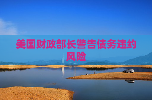 美国财政部长警告债务违约风险