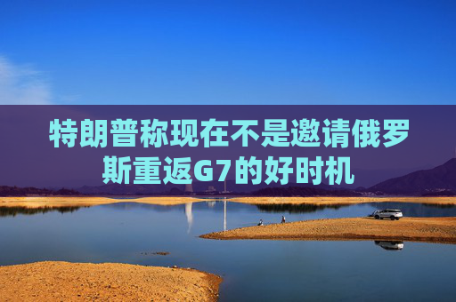 特朗普称现在不是邀请俄罗斯重返G7的好时机