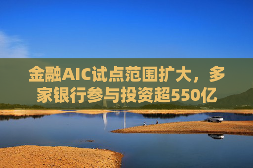 金融AIC试点范围扩大，多家银行参与投资超550亿