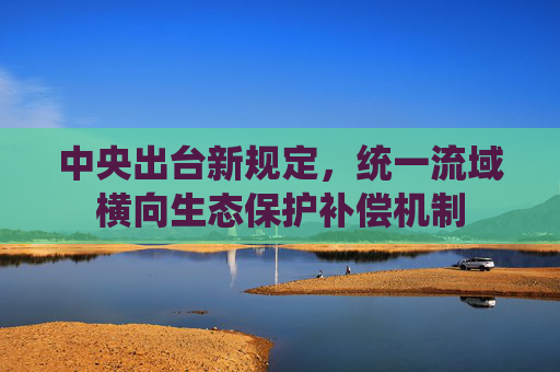中央出台新规定，统一流域横向生态保护补偿机制