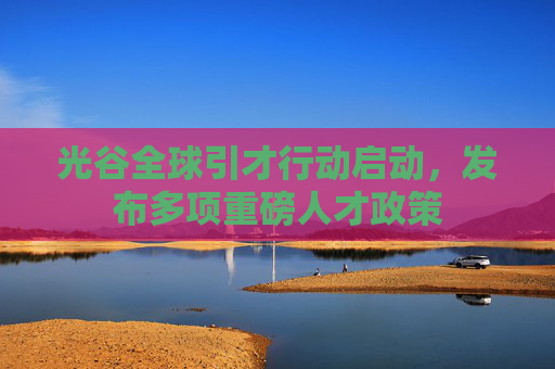 光谷全球引才行动启动，发布多项重磅人才政策
