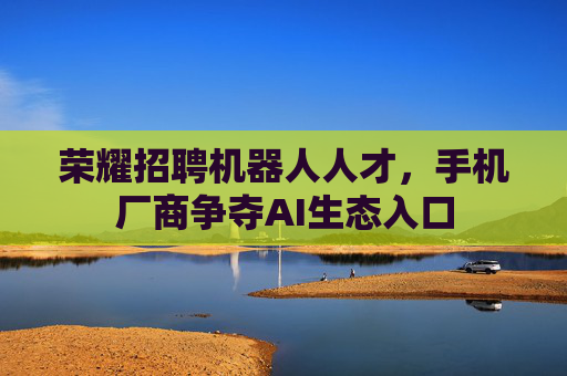 荣耀招聘机器人人才，手机厂商争夺AI生态入口