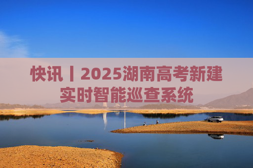 快讯丨2025湖南高考新建实时智能巡查系统
