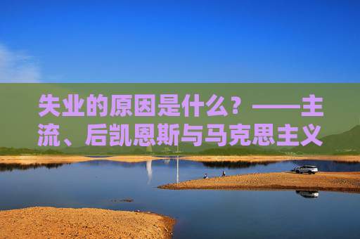 失业的原因是什么？——主流、后凯恩斯与马克思主义经济学的解释