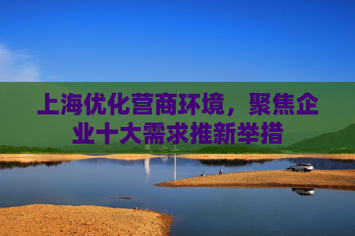 上海优化营商环境，聚焦企业十大需求推新举措