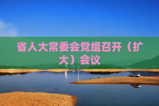 省人大常委会党组召开（扩大）会议