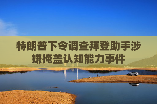 特朗普下令调查拜登助手涉嫌掩盖认知能力事件