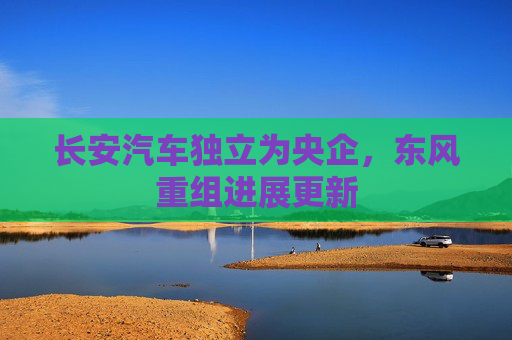 长安汽车独立为央企，东风重组进展更新