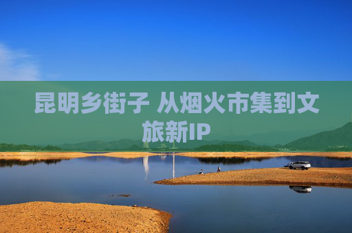 昆明乡街子 从烟火市集到文旅新IP