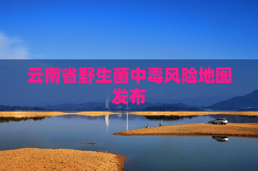 云南省野生菌中毒风险地图发布