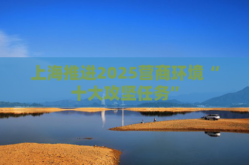 上海推进2025营商环境“十大攻坚任务”