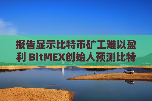 报告显示比特币矿工难以盈利 BitMEX创始人预测比特币支撑位在35,000美元