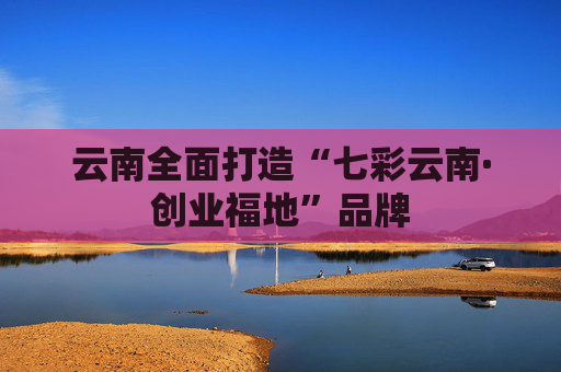云南全面打造“七彩云南·创业福地”品牌