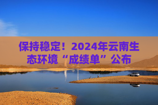 保持稳定!2024年云南生态环境“成绩单”公布