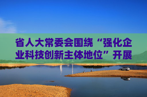 省人大常委会围绕“强化企业科技创新主体地位”开展专题调研