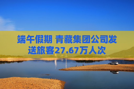 端午假期 青藏集团公司发送旅客27.67万人次