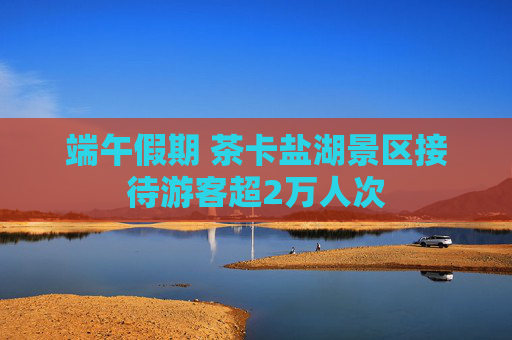 端午假期 茶卡盐湖景区接待游客超2万人次