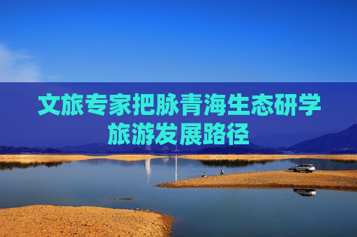 文旅专家把脉青海生态研学旅游发展路径
