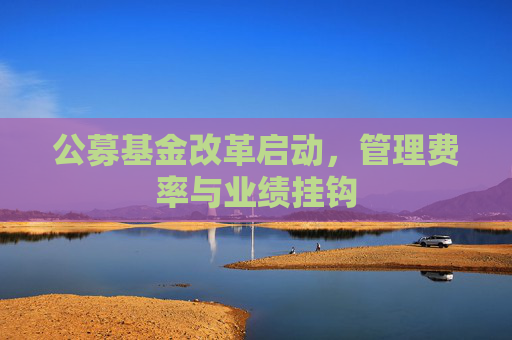 公募基金改革启动，管理费率与业绩挂钩