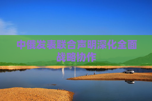 中俄发表联合声明深化全面战略协作