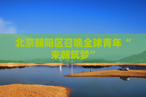北京朝阳区召唤全球青年“来朝筑梦”