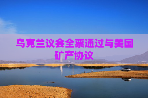 乌克兰议会全票通过与美国矿产协议