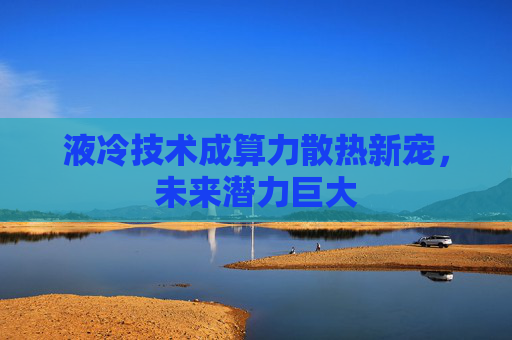 液冷技术成算力散热新宠，未来潜力巨大