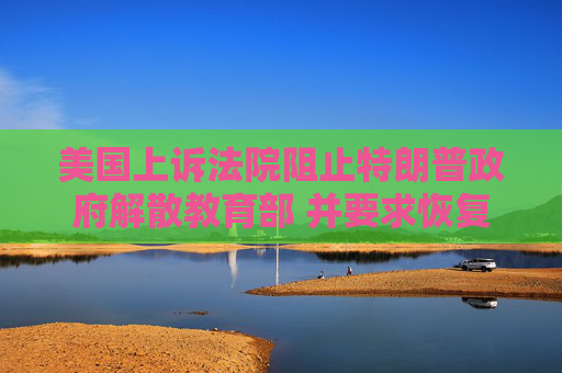 美国上诉法院阻止特朗普政府解散教育部 并要求恢复被裁员工职位
