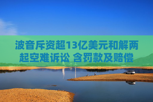 波音斥资超13亿美元和解两起空难诉讼 含罚款及赔偿