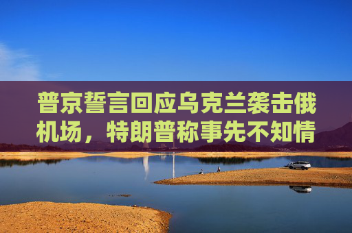 普京誓言回应乌克兰袭击俄机场，特朗普称事先不知情