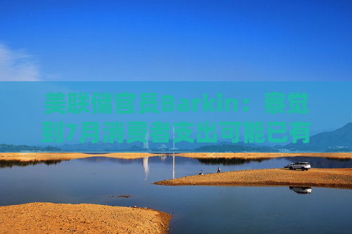 美联储官员Barkin：察觉到7月消费者支出可能已有改善