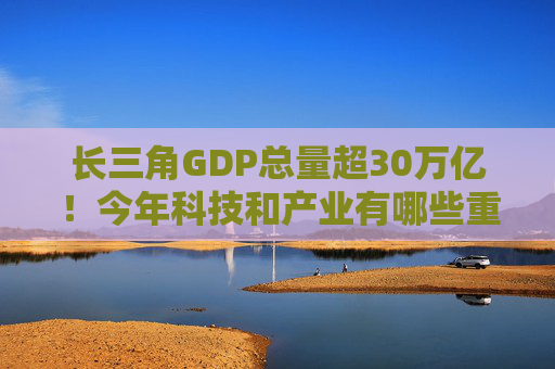 长三角GDP总量超30万亿！今年科技和产业有哪些重点