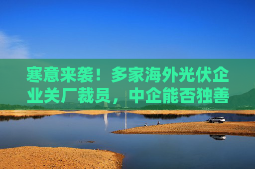 寒意来袭！多家海外光伏企业关厂裁员，中企能否独善其身