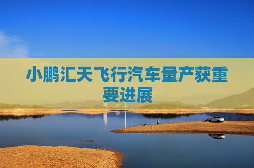 小鹏汇天飞行汽车量产获重要进展