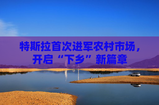 特斯拉首次进军农村市场，开启“下乡”新篇章