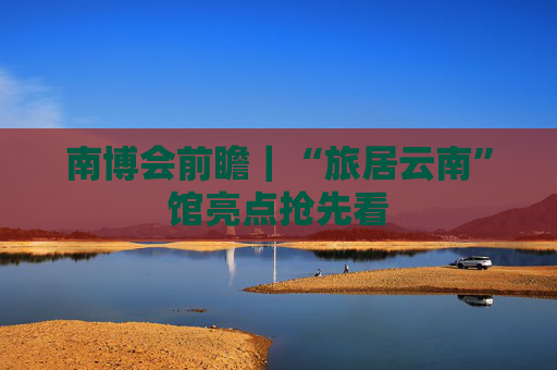 南博会前瞻｜“旅居云南”馆亮点抢先看
