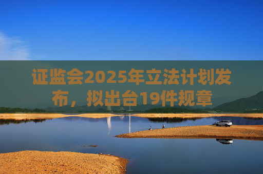 证监会2025年立法计划发布，拟出台19件规章